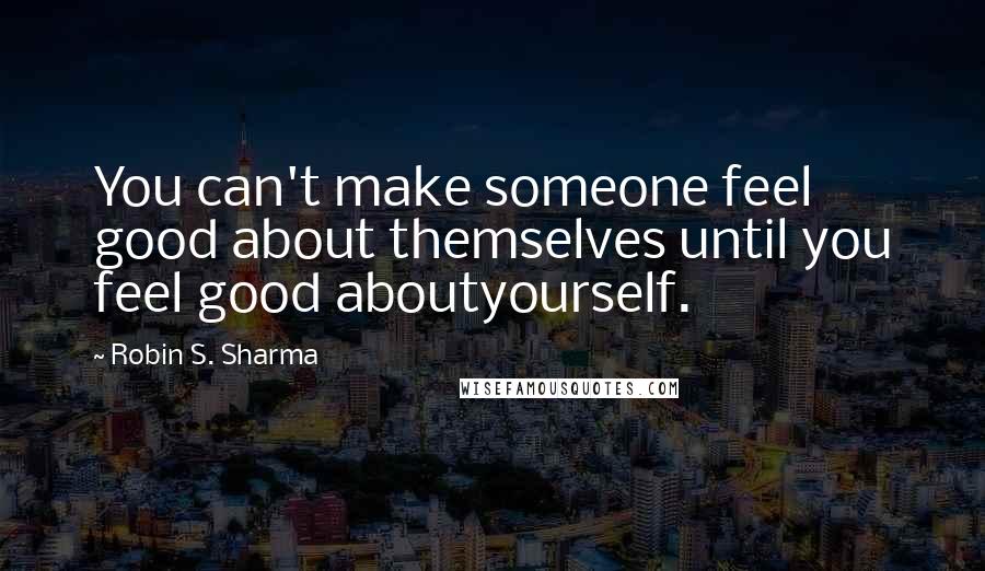 Robin S. Sharma Quotes: You can't make someone feel good about themselves until you feel good aboutyourself.