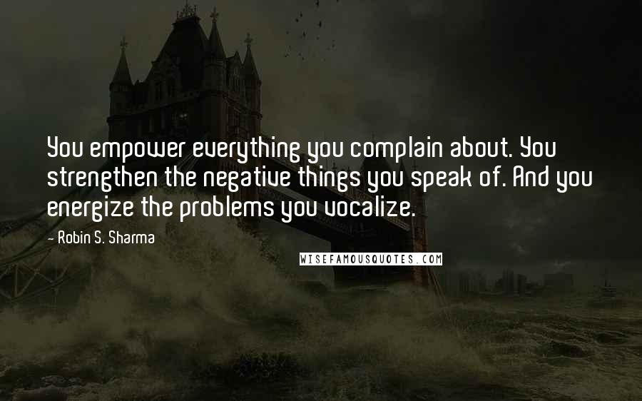 Robin S. Sharma Quotes: You empower everything you complain about. You strengthen the negative things you speak of. And you energize the problems you vocalize.