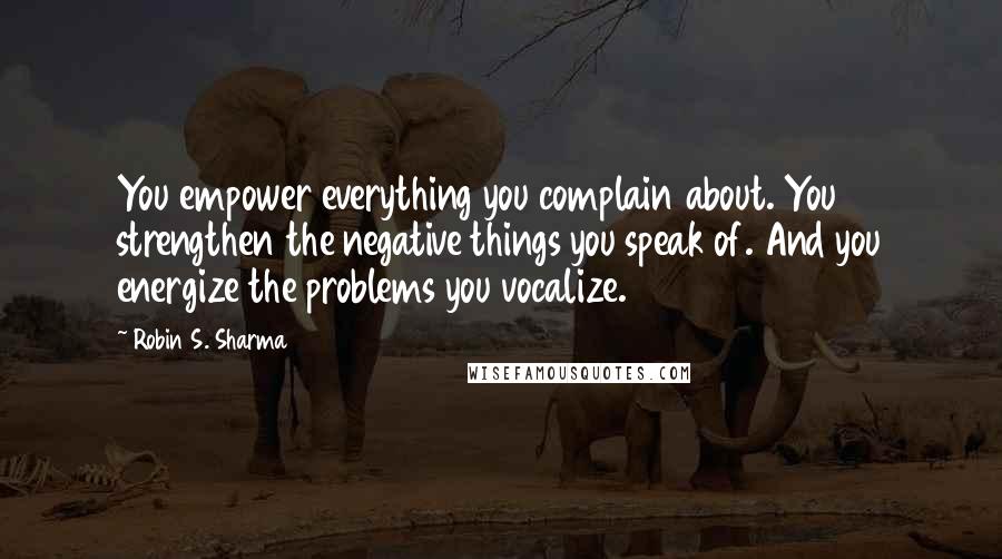 Robin S. Sharma Quotes: You empower everything you complain about. You strengthen the negative things you speak of. And you energize the problems you vocalize.