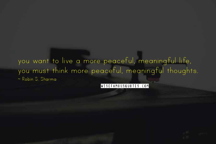 Robin S. Sharma Quotes: you want to live a more peaceful, meaningful life, you must think more peaceful, meaningful thoughts.