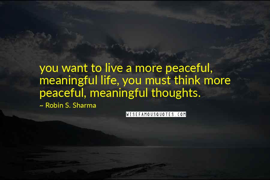 Robin S. Sharma Quotes: you want to live a more peaceful, meaningful life, you must think more peaceful, meaningful thoughts.