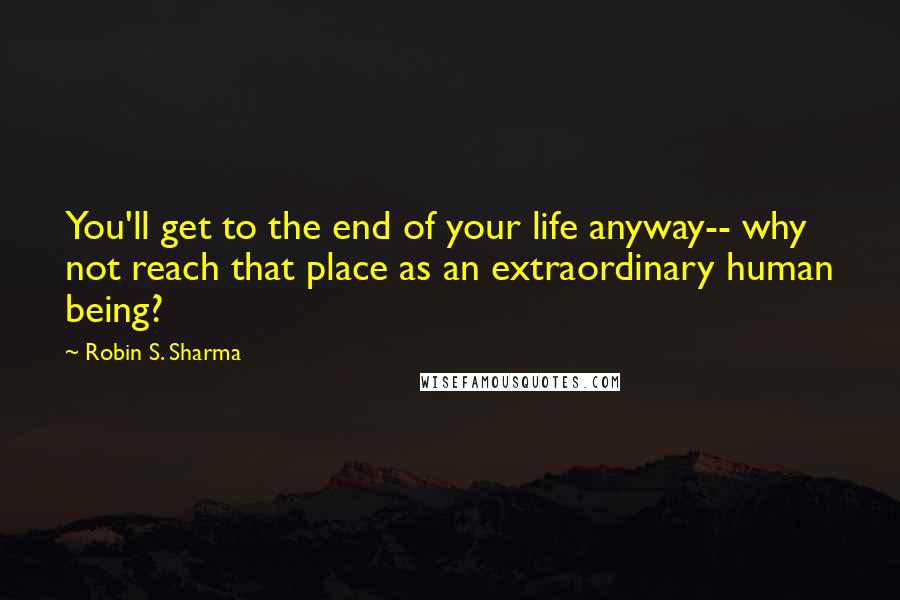 Robin S. Sharma Quotes: You'll get to the end of your life anyway-- why not reach that place as an extraordinary human being?