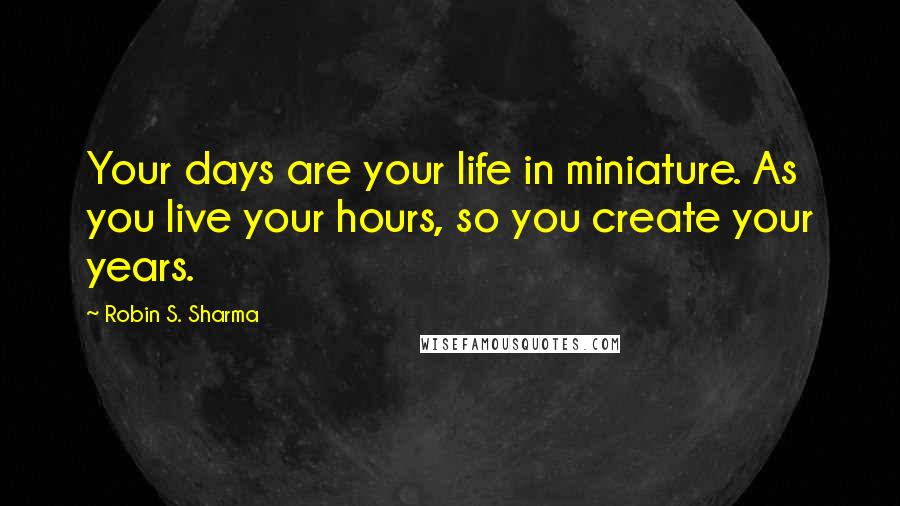 Robin S. Sharma Quotes: Your days are your life in miniature. As you live your hours, so you create your years.