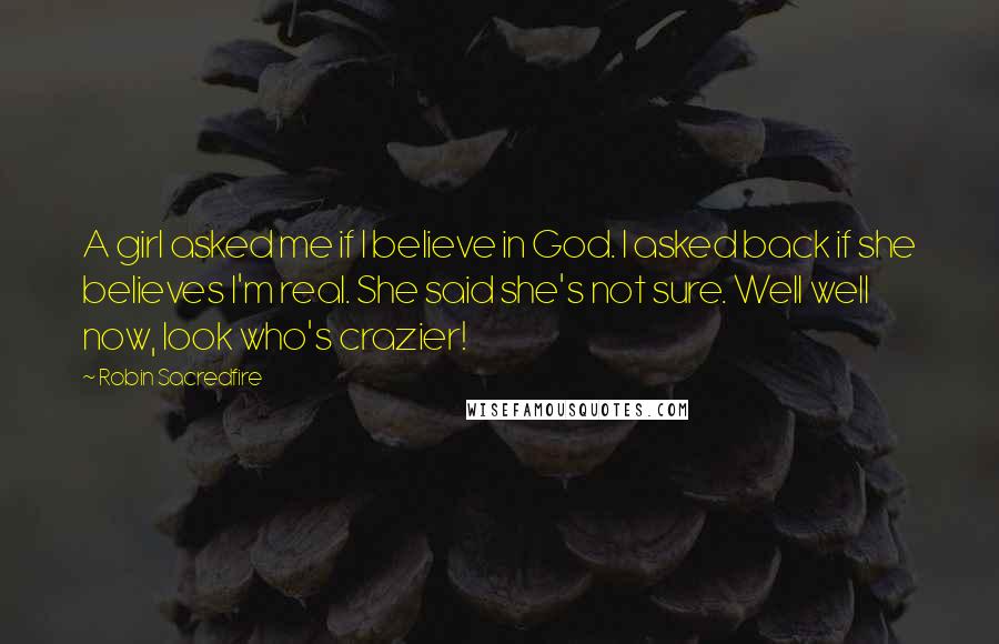 Robin Sacredfire Quotes: A girl asked me if I believe in God. I asked back if she believes I'm real. She said she's not sure. Well well now, look who's crazier!