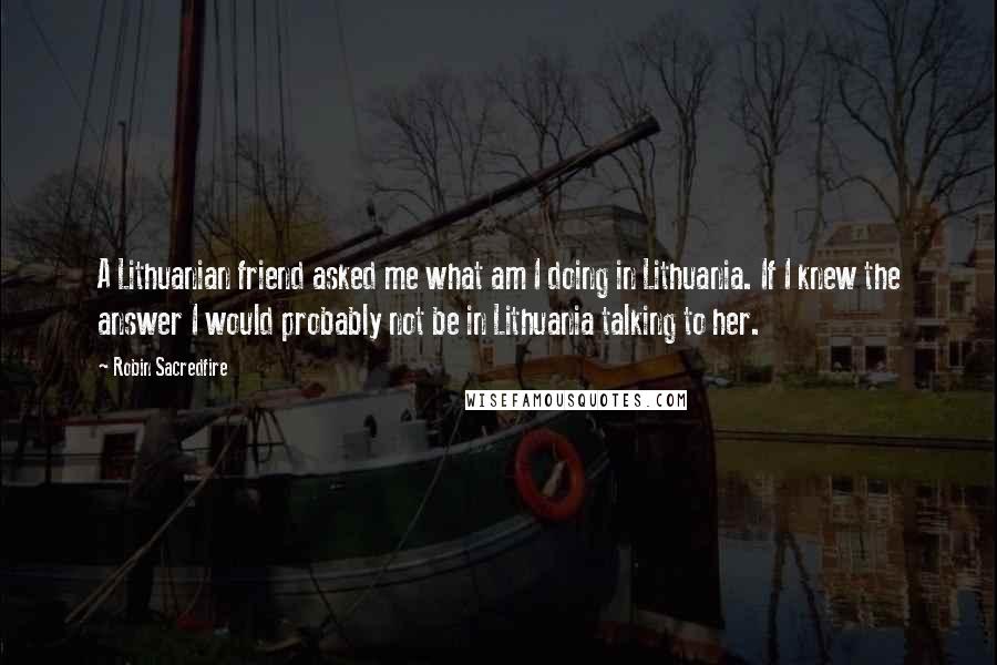Robin Sacredfire Quotes: A Lithuanian friend asked me what am I doing in Lithuania. If I knew the answer I would probably not be in Lithuania talking to her.