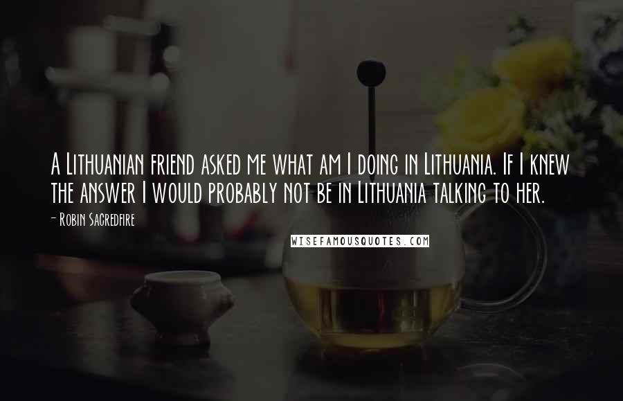 Robin Sacredfire Quotes: A Lithuanian friend asked me what am I doing in Lithuania. If I knew the answer I would probably not be in Lithuania talking to her.