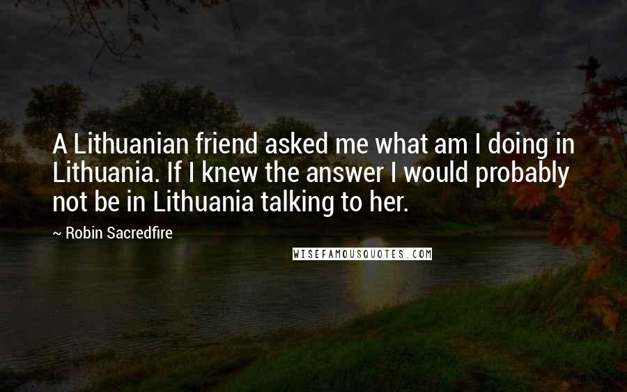Robin Sacredfire Quotes: A Lithuanian friend asked me what am I doing in Lithuania. If I knew the answer I would probably not be in Lithuania talking to her.