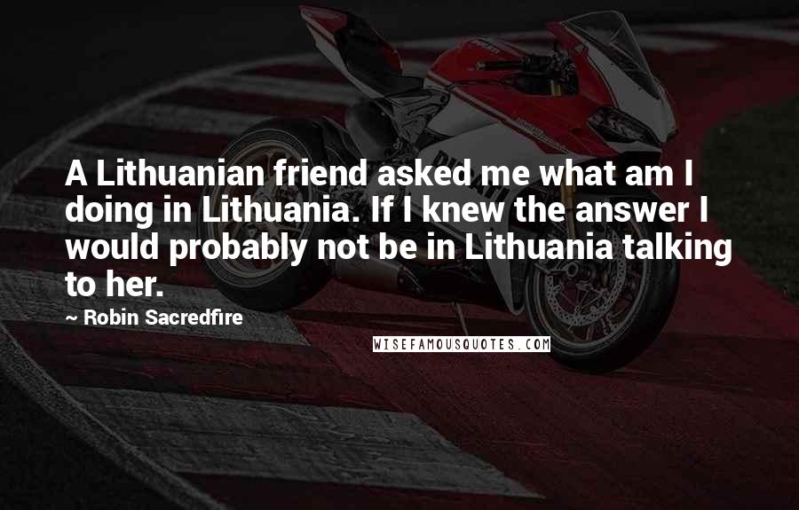 Robin Sacredfire Quotes: A Lithuanian friend asked me what am I doing in Lithuania. If I knew the answer I would probably not be in Lithuania talking to her.
