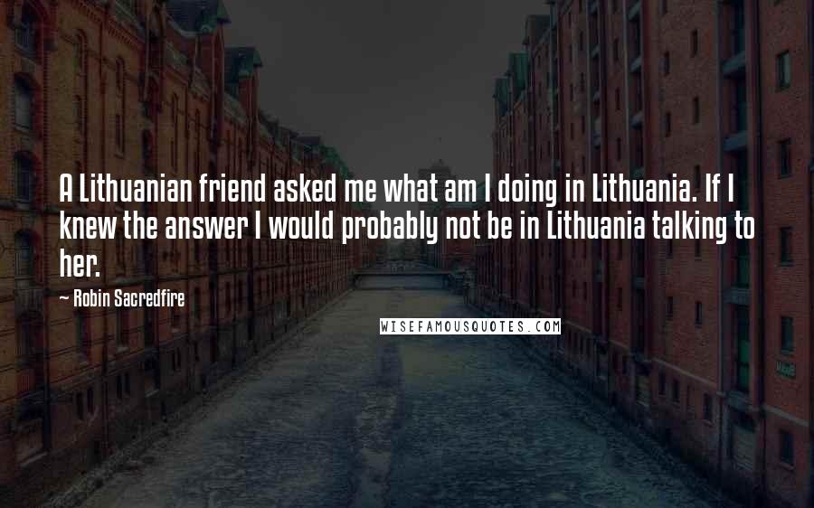 Robin Sacredfire Quotes: A Lithuanian friend asked me what am I doing in Lithuania. If I knew the answer I would probably not be in Lithuania talking to her.