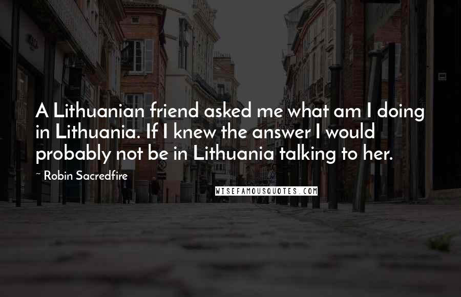 Robin Sacredfire Quotes: A Lithuanian friend asked me what am I doing in Lithuania. If I knew the answer I would probably not be in Lithuania talking to her.