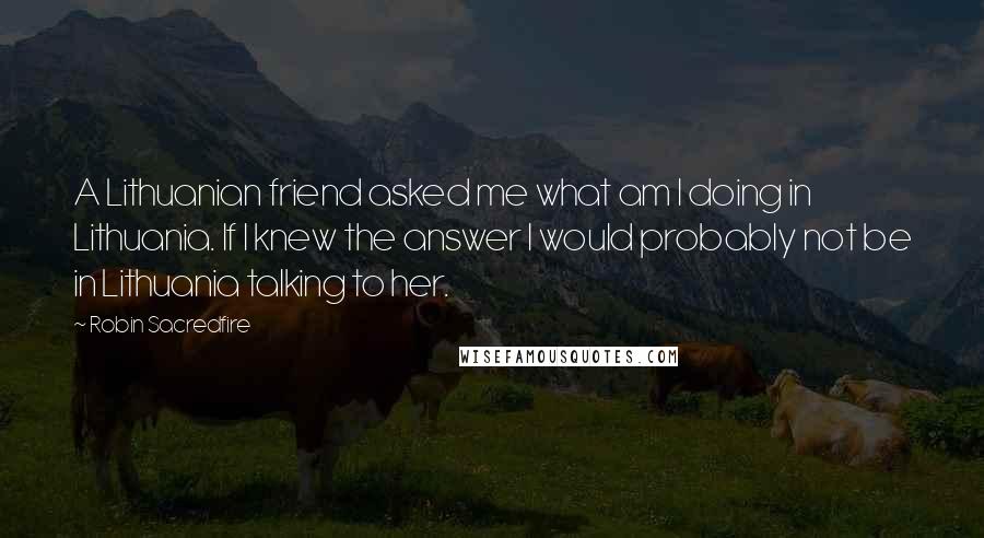 Robin Sacredfire Quotes: A Lithuanian friend asked me what am I doing in Lithuania. If I knew the answer I would probably not be in Lithuania talking to her.