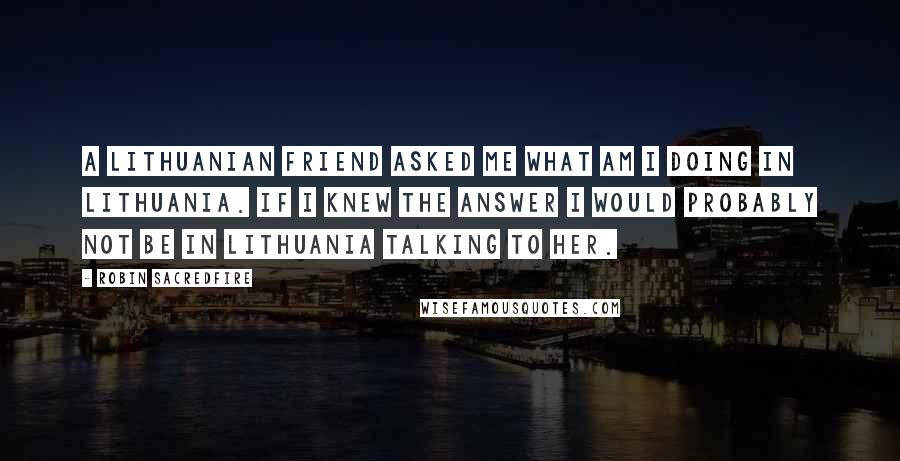 Robin Sacredfire Quotes: A Lithuanian friend asked me what am I doing in Lithuania. If I knew the answer I would probably not be in Lithuania talking to her.