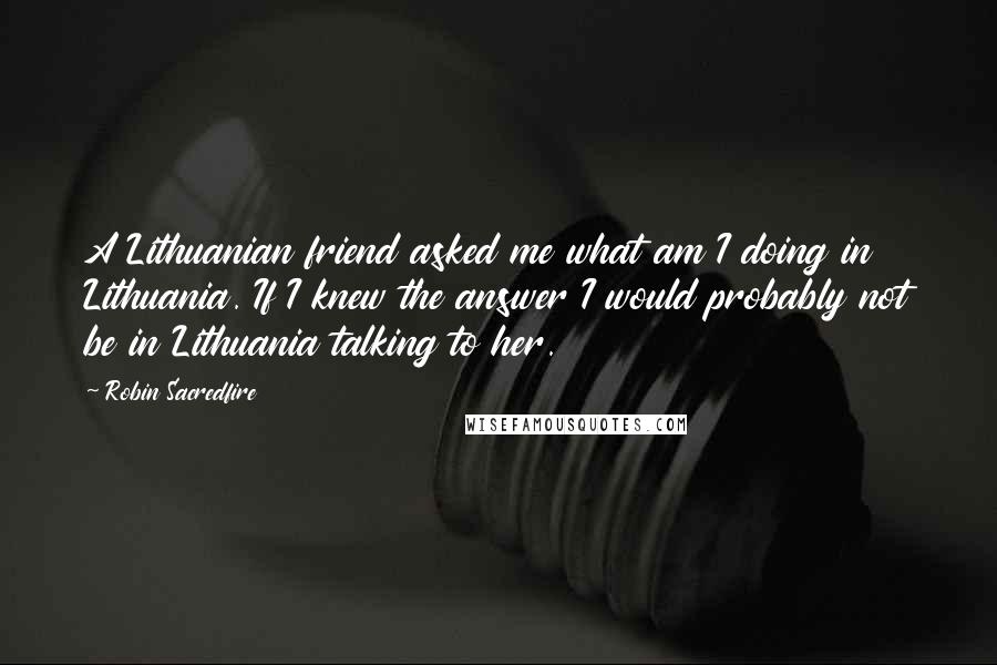 Robin Sacredfire Quotes: A Lithuanian friend asked me what am I doing in Lithuania. If I knew the answer I would probably not be in Lithuania talking to her.