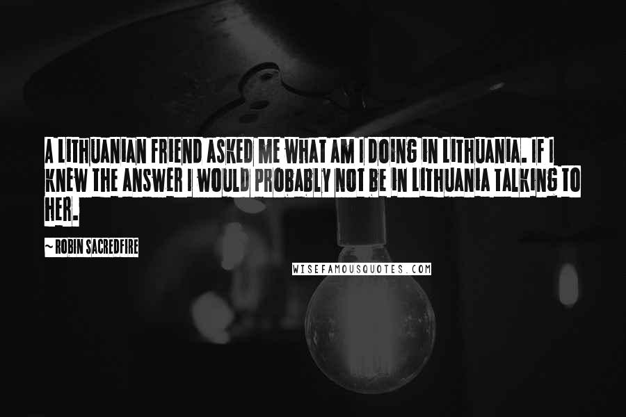 Robin Sacredfire Quotes: A Lithuanian friend asked me what am I doing in Lithuania. If I knew the answer I would probably not be in Lithuania talking to her.