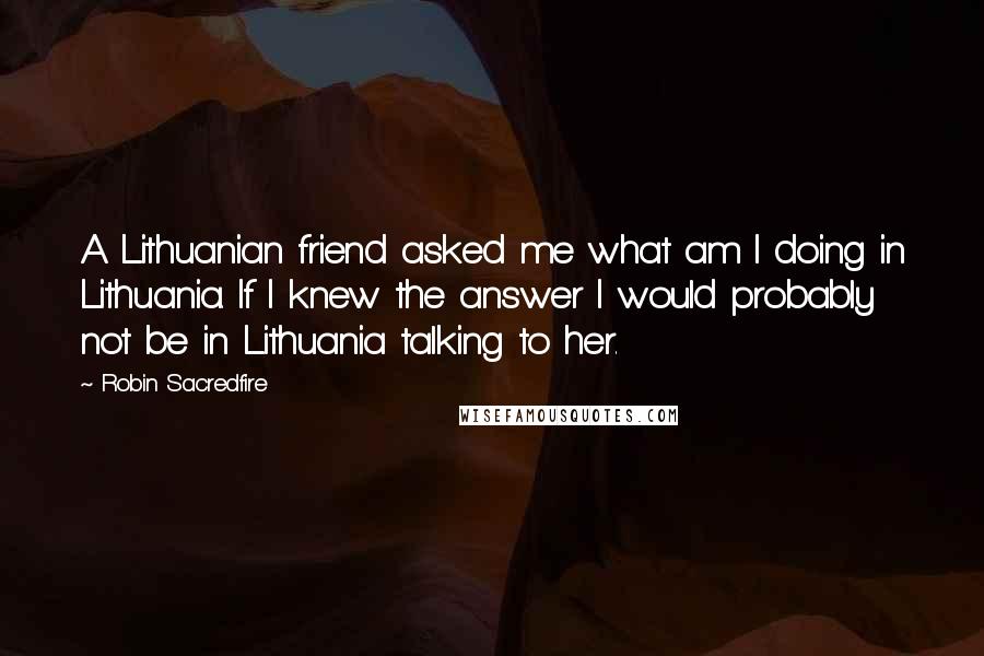 Robin Sacredfire Quotes: A Lithuanian friend asked me what am I doing in Lithuania. If I knew the answer I would probably not be in Lithuania talking to her.
