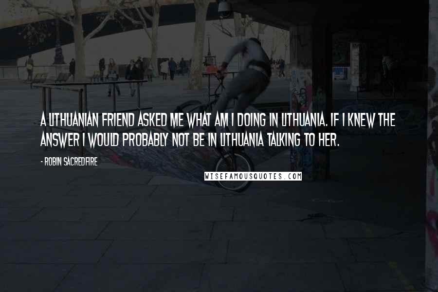 Robin Sacredfire Quotes: A Lithuanian friend asked me what am I doing in Lithuania. If I knew the answer I would probably not be in Lithuania talking to her.