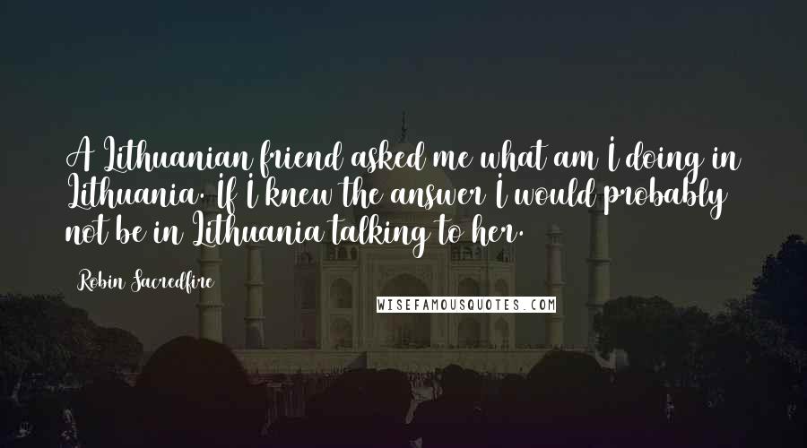 Robin Sacredfire Quotes: A Lithuanian friend asked me what am I doing in Lithuania. If I knew the answer I would probably not be in Lithuania talking to her.