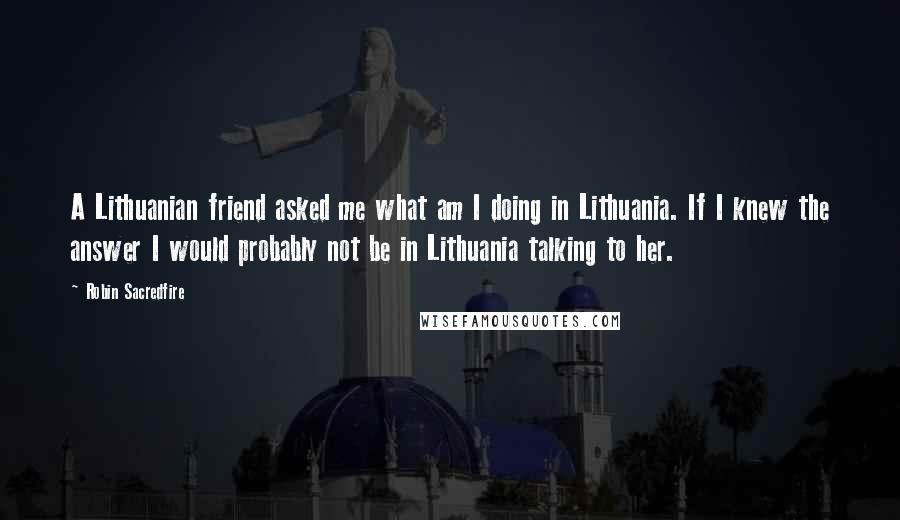 Robin Sacredfire Quotes: A Lithuanian friend asked me what am I doing in Lithuania. If I knew the answer I would probably not be in Lithuania talking to her.