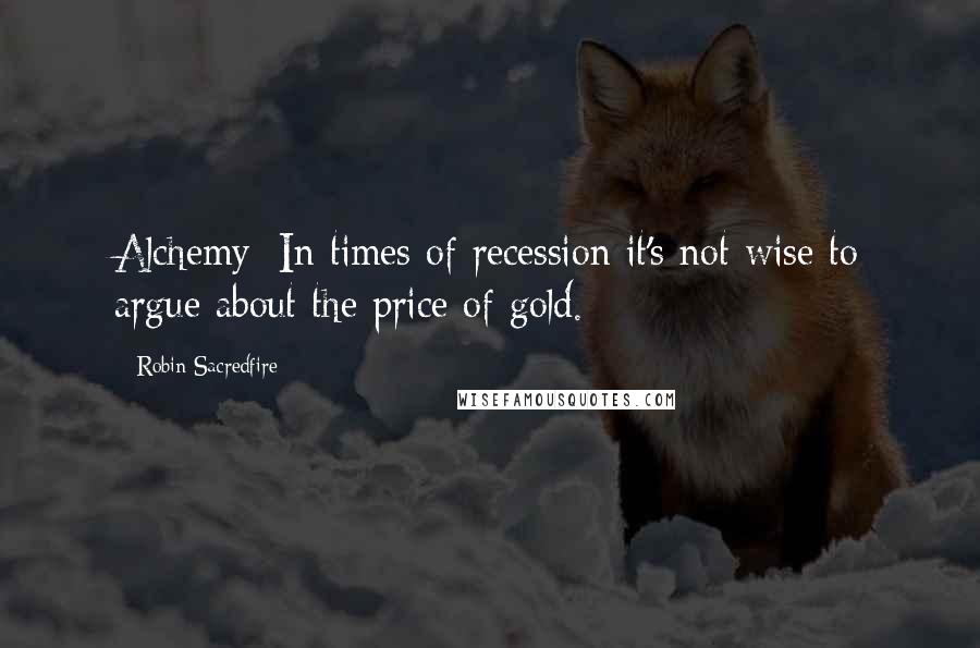 Robin Sacredfire Quotes: Alchemy: In times of recession it's not wise to argue about the price of gold.