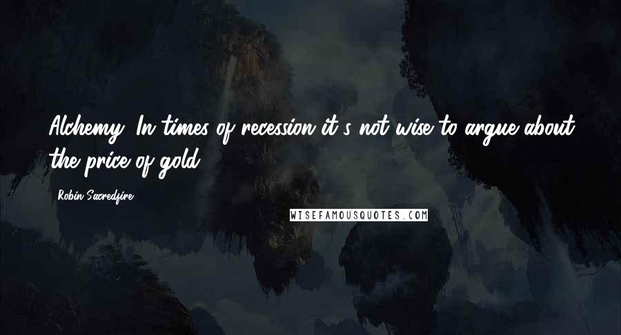 Robin Sacredfire Quotes: Alchemy: In times of recession it's not wise to argue about the price of gold.