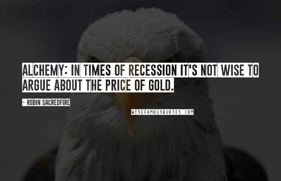 Robin Sacredfire Quotes: Alchemy: In times of recession it's not wise to argue about the price of gold.