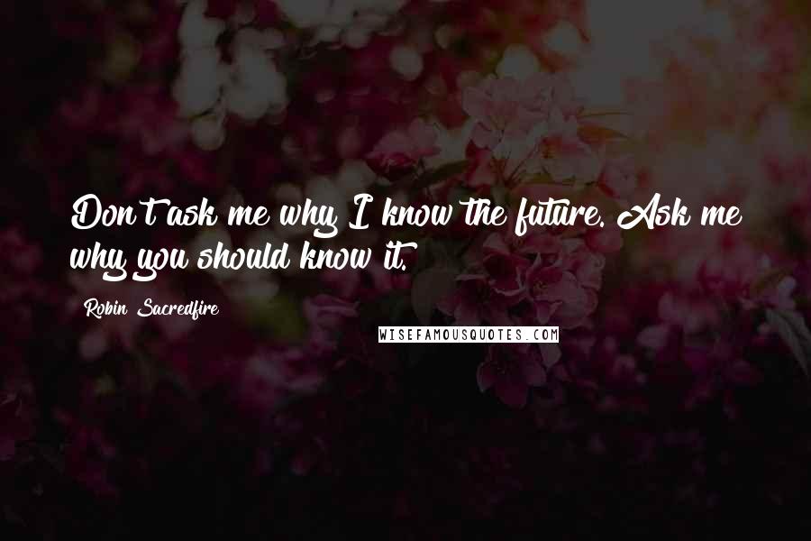 Robin Sacredfire Quotes: Don't ask me why I know the future. Ask me why you should know it.