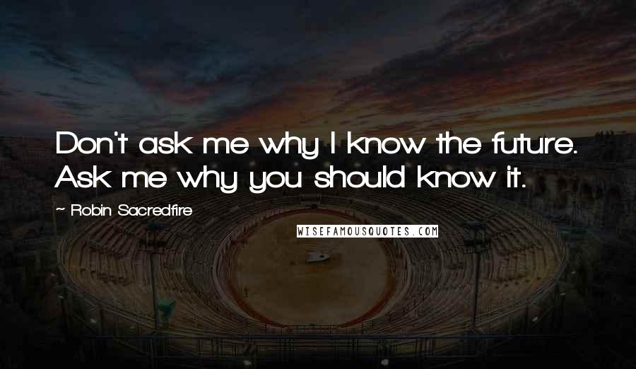 Robin Sacredfire Quotes: Don't ask me why I know the future. Ask me why you should know it.