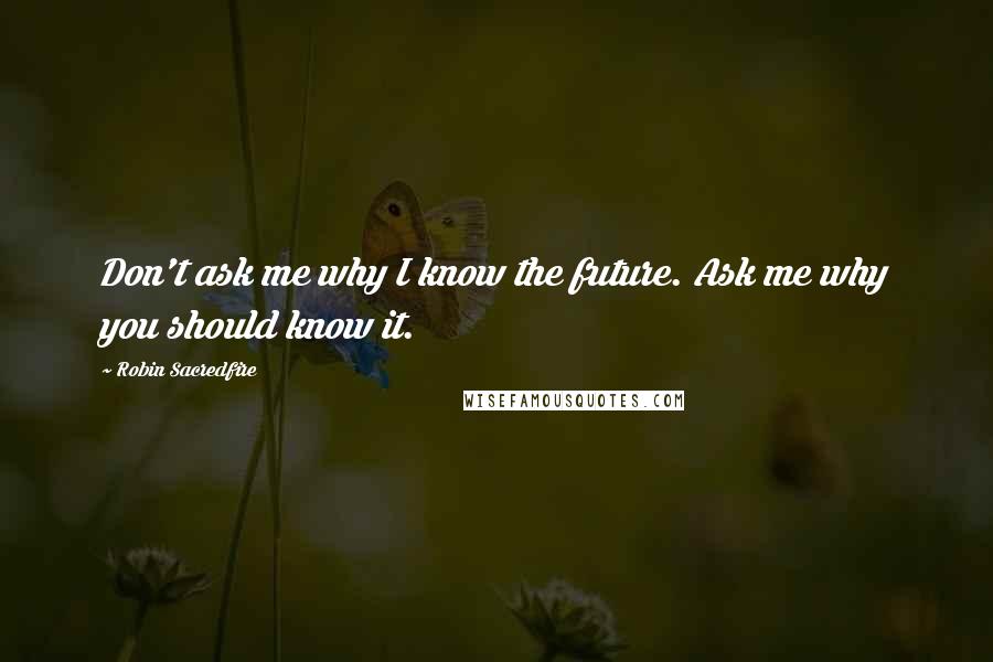 Robin Sacredfire Quotes: Don't ask me why I know the future. Ask me why you should know it.