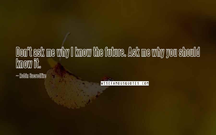 Robin Sacredfire Quotes: Don't ask me why I know the future. Ask me why you should know it.