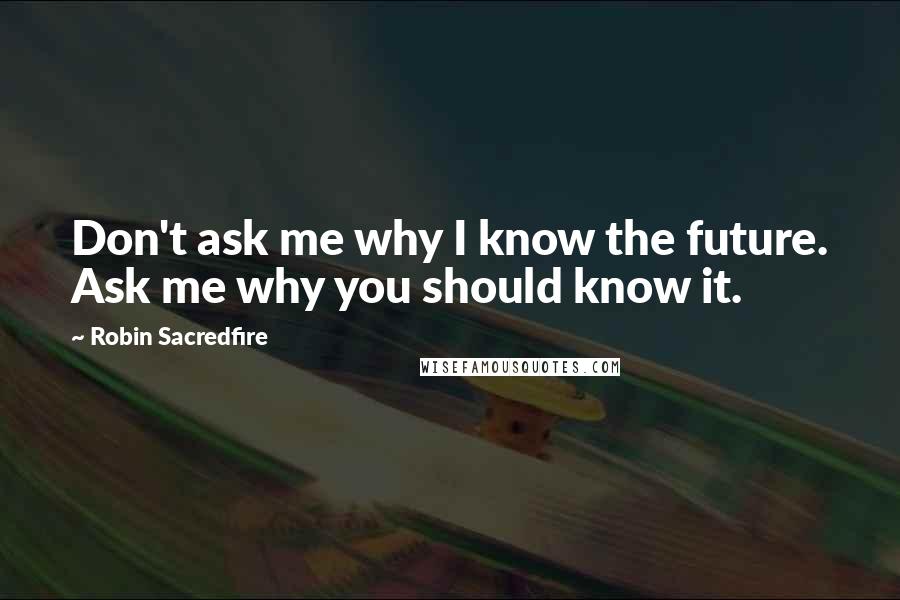 Robin Sacredfire Quotes: Don't ask me why I know the future. Ask me why you should know it.