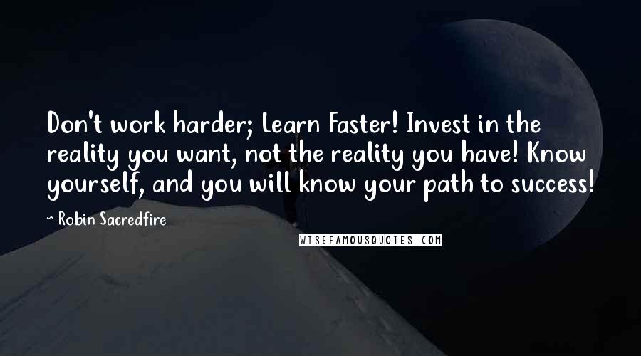 Robin Sacredfire Quotes: Don't work harder; Learn Faster! Invest in the reality you want, not the reality you have! Know yourself, and you will know your path to success!