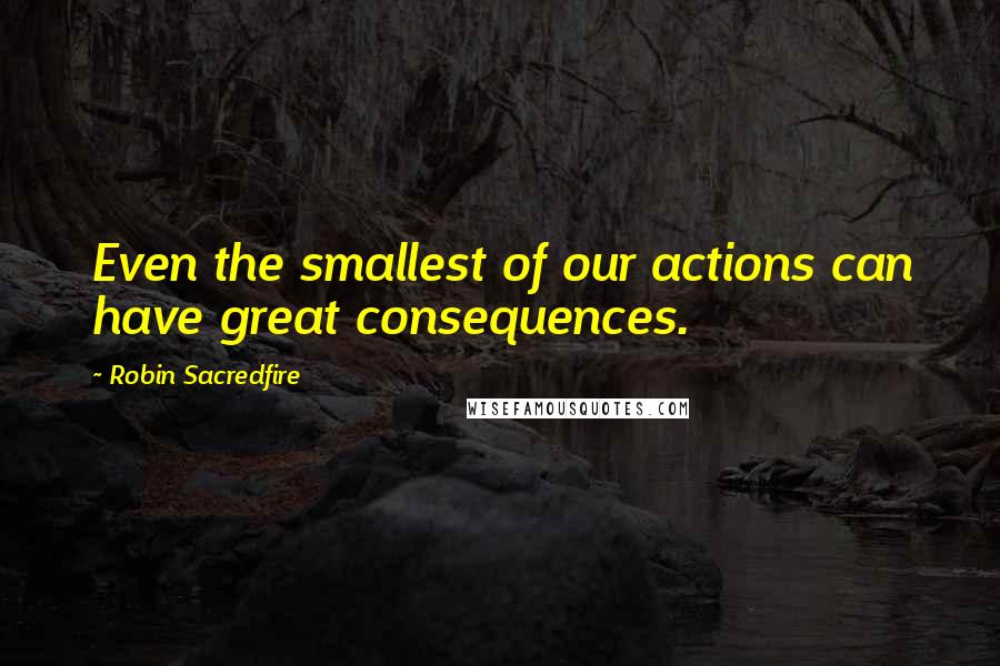 Robin Sacredfire Quotes: Even the smallest of our actions can have great consequences.