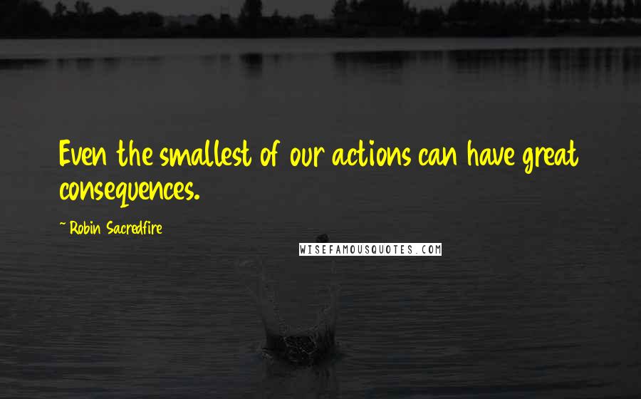Robin Sacredfire Quotes: Even the smallest of our actions can have great consequences.