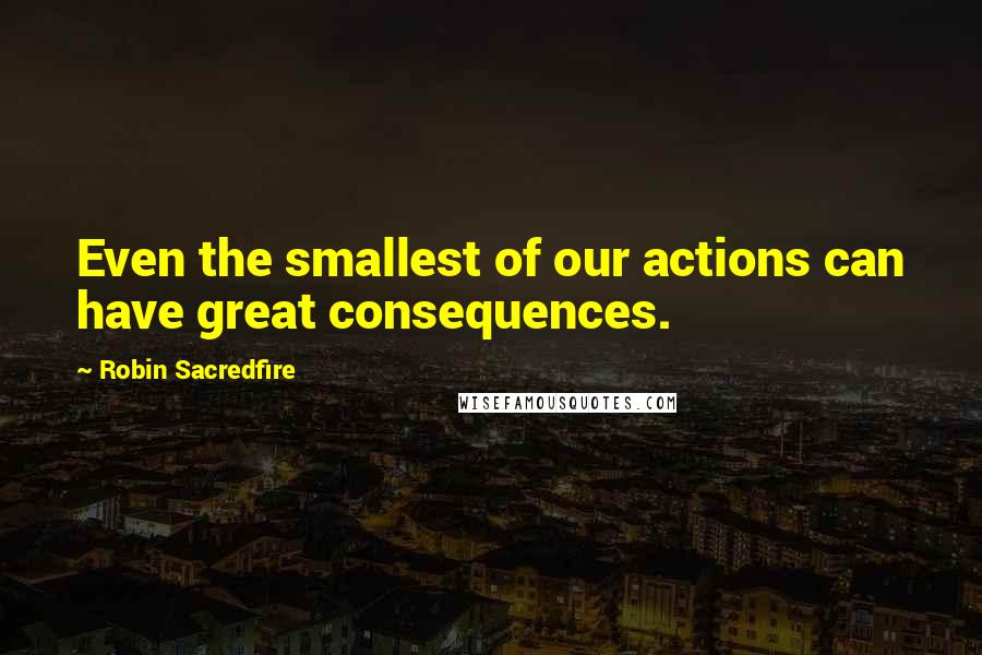 Robin Sacredfire Quotes: Even the smallest of our actions can have great consequences.