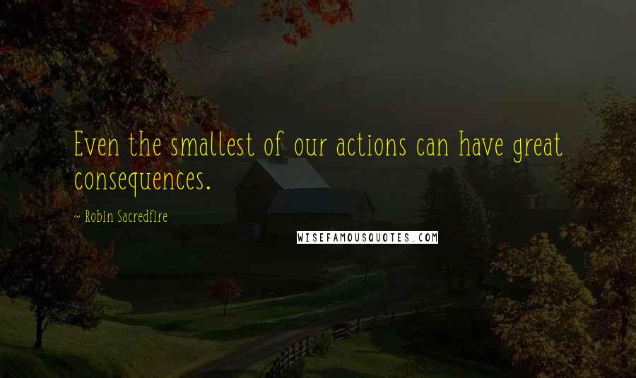 Robin Sacredfire Quotes: Even the smallest of our actions can have great consequences.