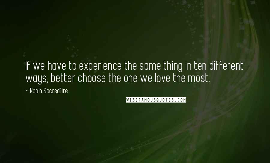 Robin Sacredfire Quotes: If we have to experience the same thing in ten different ways, better choose the one we love the most.