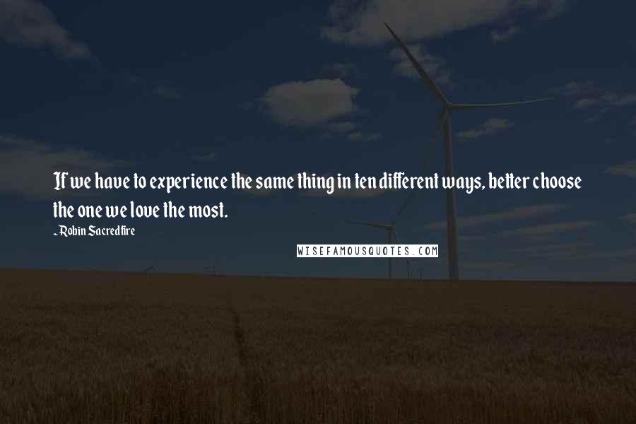 Robin Sacredfire Quotes: If we have to experience the same thing in ten different ways, better choose the one we love the most.