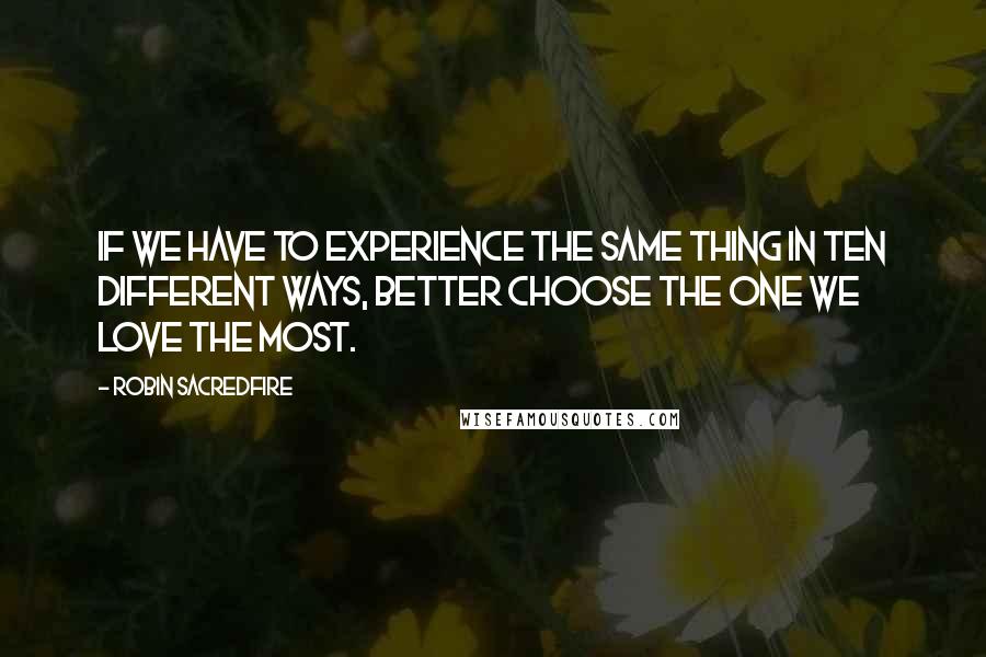 Robin Sacredfire Quotes: If we have to experience the same thing in ten different ways, better choose the one we love the most.