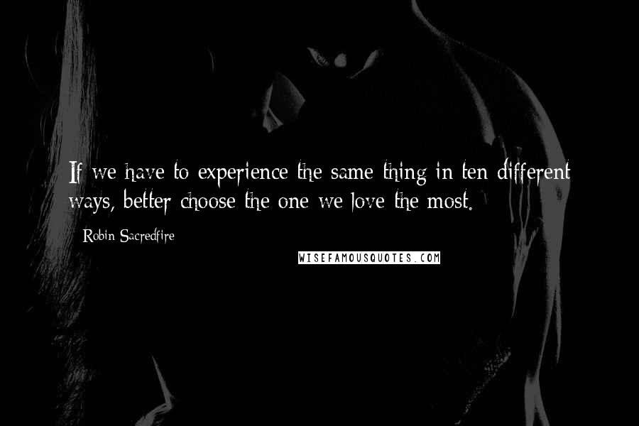 Robin Sacredfire Quotes: If we have to experience the same thing in ten different ways, better choose the one we love the most.