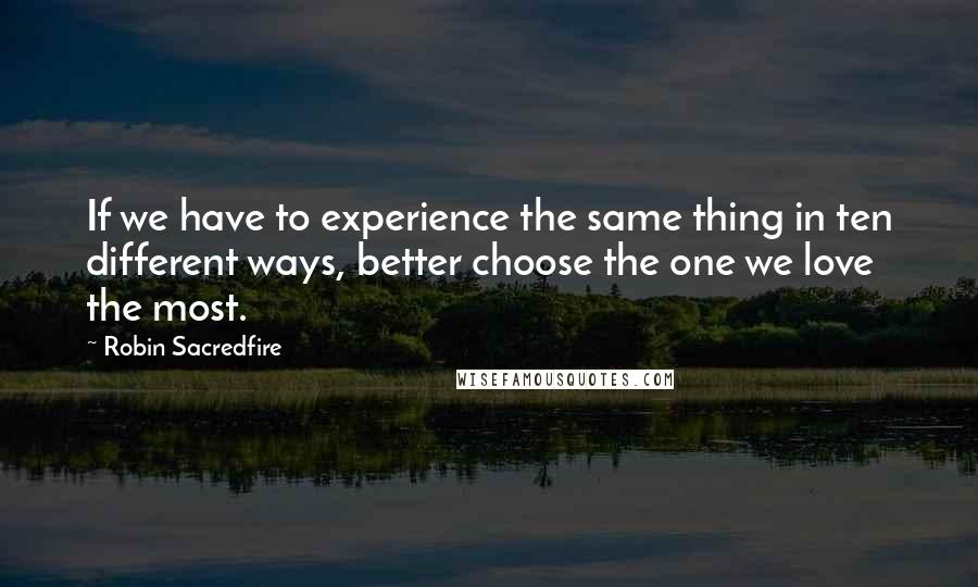 Robin Sacredfire Quotes: If we have to experience the same thing in ten different ways, better choose the one we love the most.