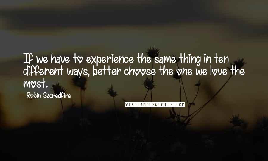Robin Sacredfire Quotes: If we have to experience the same thing in ten different ways, better choose the one we love the most.
