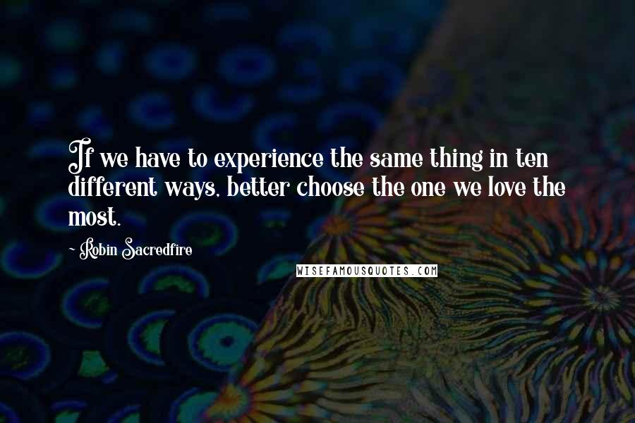 Robin Sacredfire Quotes: If we have to experience the same thing in ten different ways, better choose the one we love the most.