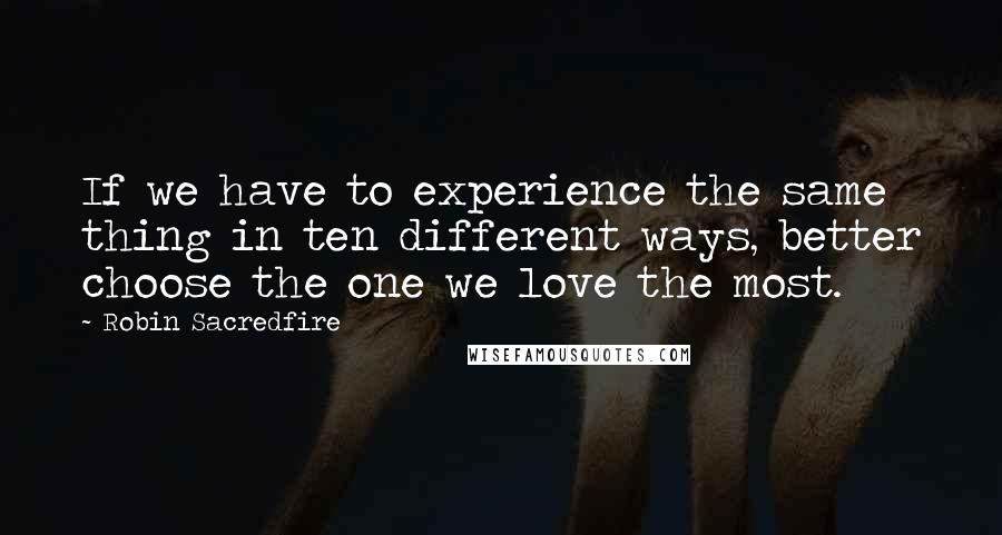 Robin Sacredfire Quotes: If we have to experience the same thing in ten different ways, better choose the one we love the most.