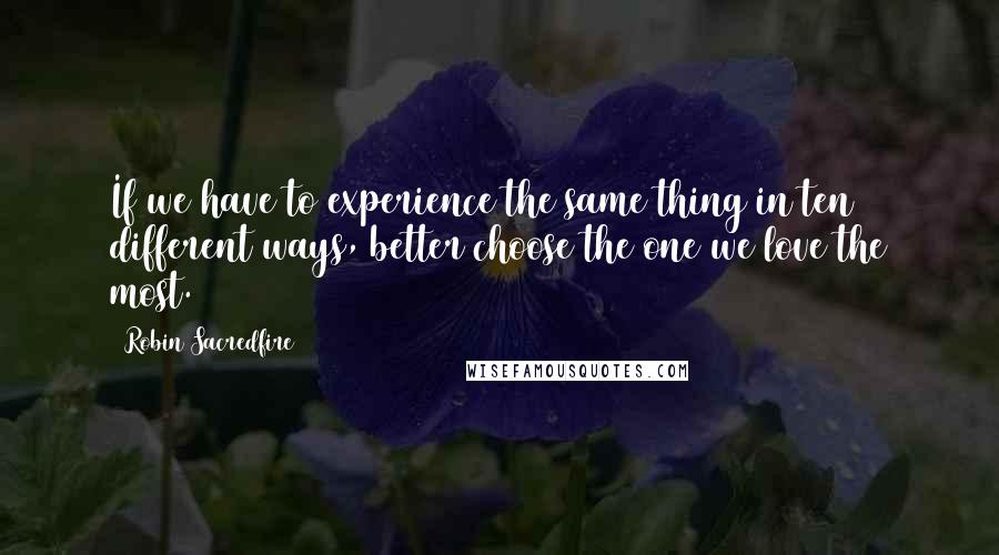 Robin Sacredfire Quotes: If we have to experience the same thing in ten different ways, better choose the one we love the most.