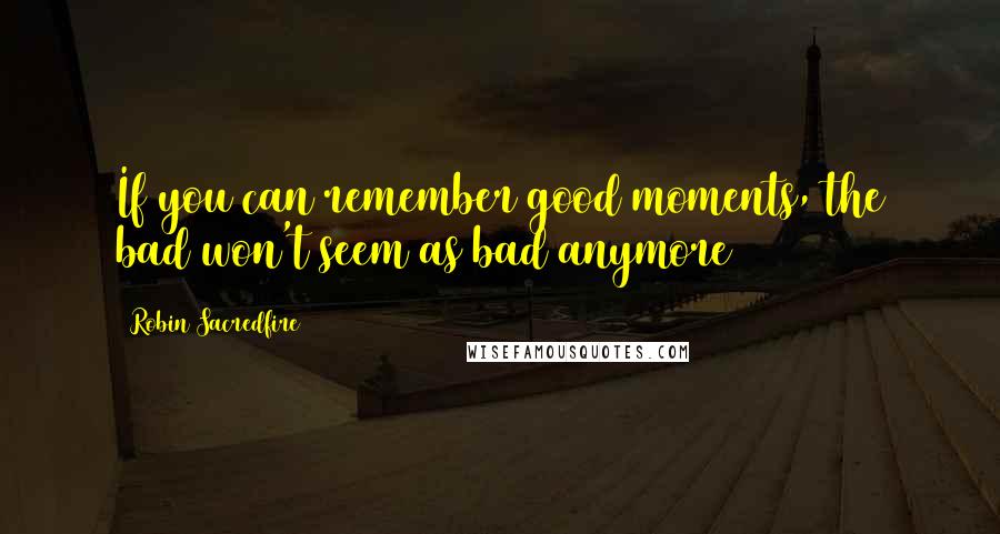 Robin Sacredfire Quotes: If you can remember good moments, the bad won't seem as bad anymore