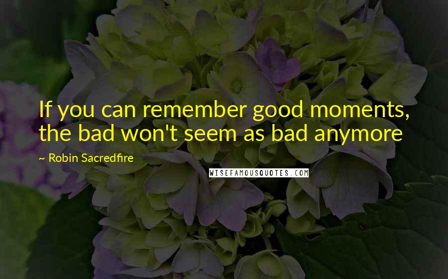 Robin Sacredfire Quotes: If you can remember good moments, the bad won't seem as bad anymore