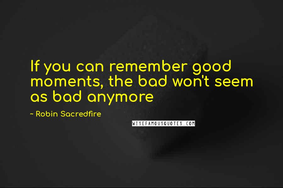 Robin Sacredfire Quotes: If you can remember good moments, the bad won't seem as bad anymore