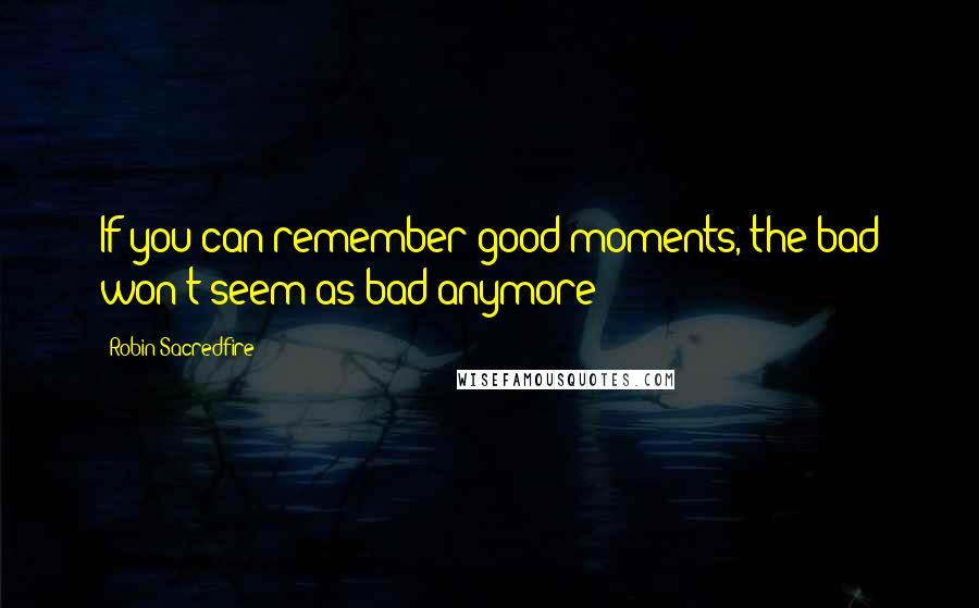 Robin Sacredfire Quotes: If you can remember good moments, the bad won't seem as bad anymore