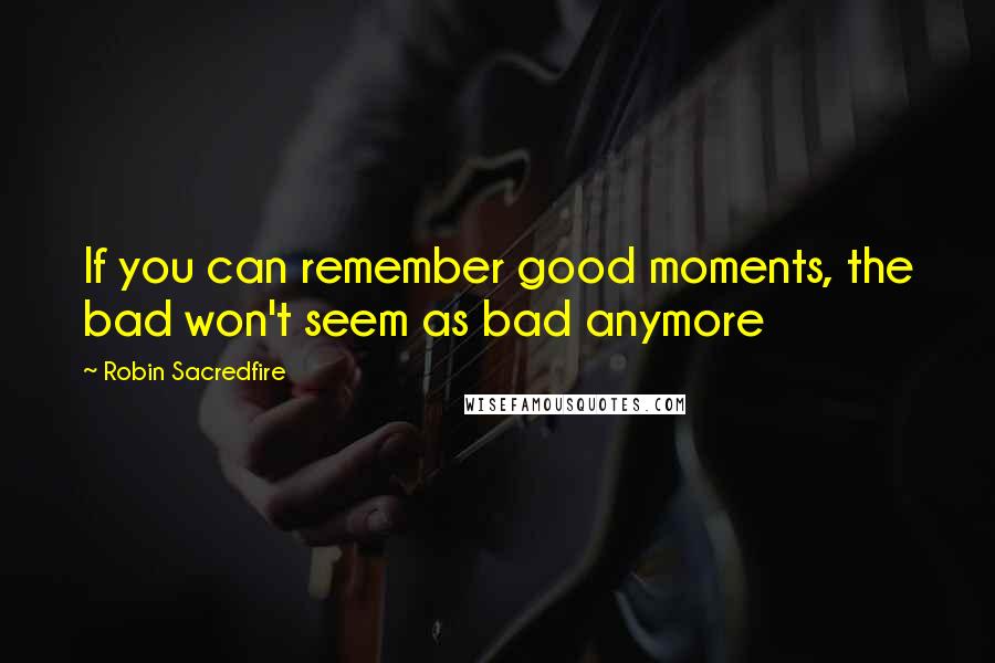 Robin Sacredfire Quotes: If you can remember good moments, the bad won't seem as bad anymore