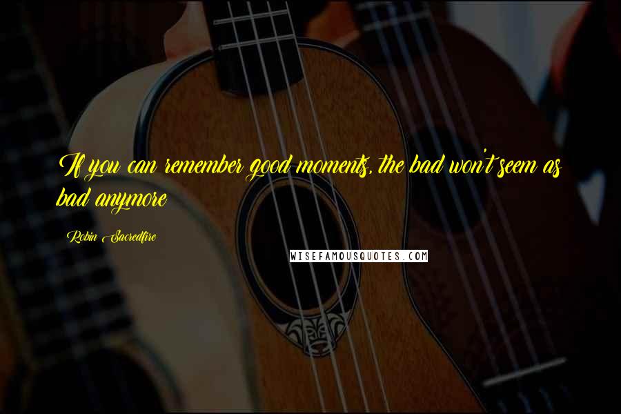 Robin Sacredfire Quotes: If you can remember good moments, the bad won't seem as bad anymore